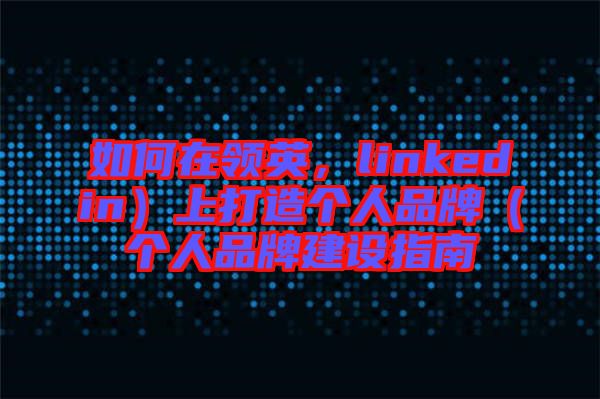 如何在領(lǐng)英，linkedin）上打造個(gè)人品牌（個(gè)人品牌建設(shè)指南