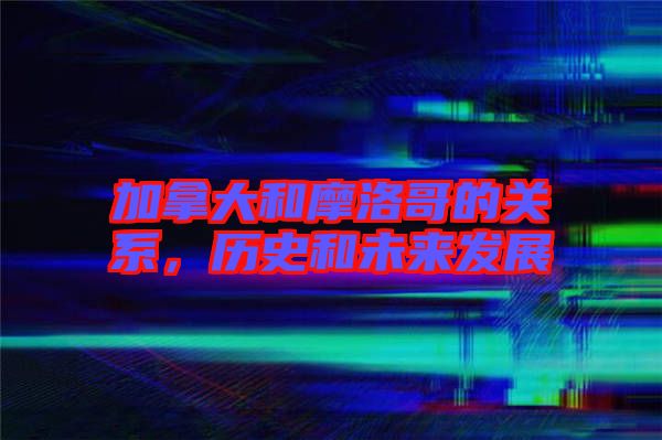 加拿大和摩洛哥的關(guān)系，歷史和未來(lái)發(fā)展