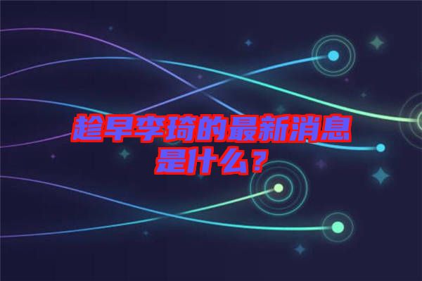 趁早李琦的最新消息是什么？