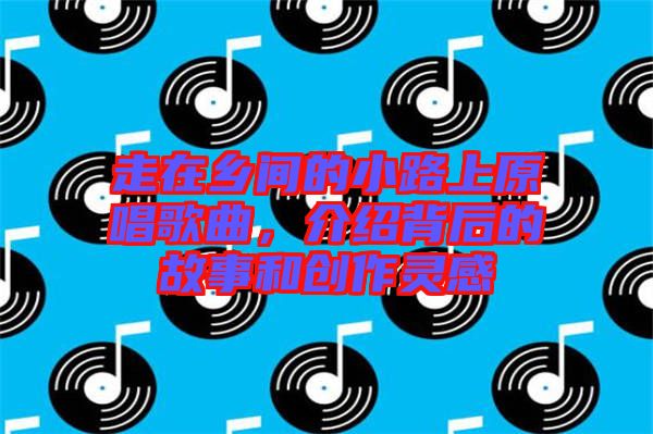 走在鄉(xiāng)間的小路上原唱歌曲，介紹背后的故事和創(chuàng)作靈感