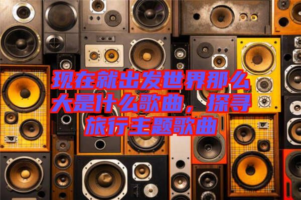 現(xiàn)在就出發(fā)世界那么大是什么歌曲，探尋旅行主題歌曲