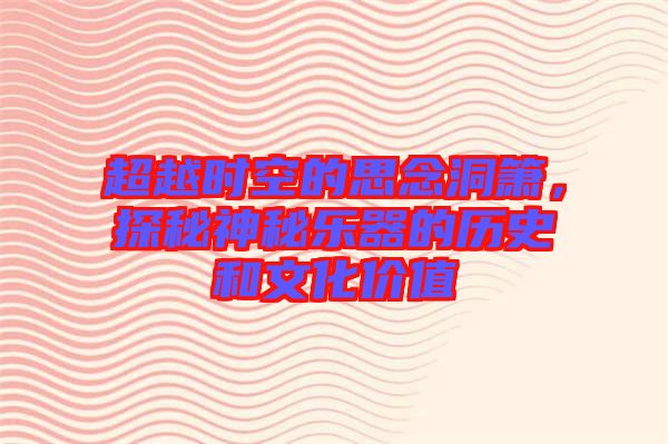 超越時(shí)空的思念洞簫，探秘神秘樂(lè)器的歷史和文化價(jià)值