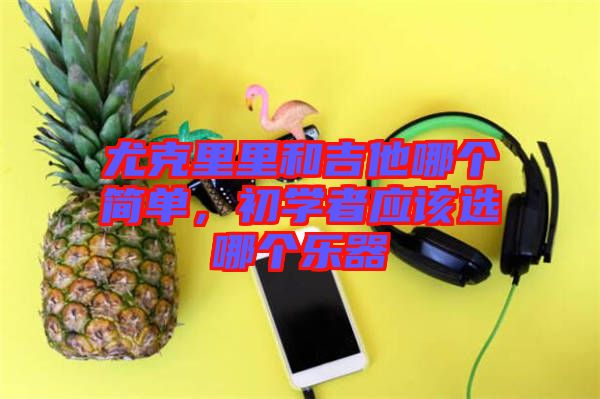 尤克里里和吉他哪個(gè)簡單，初學(xué)者應(yīng)該選哪個(gè)樂器