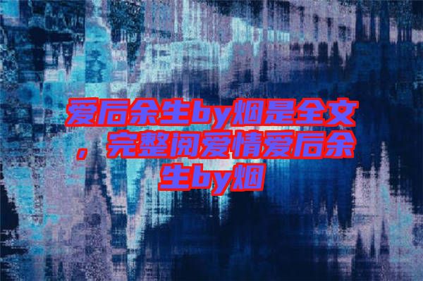 愛后余生by煙是全文，完整閱愛情愛后余生by煙