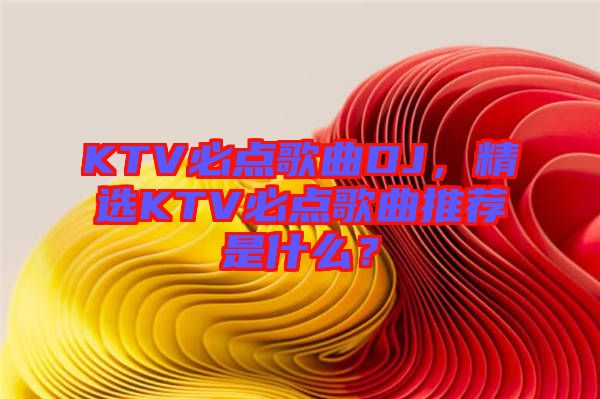 KTV必點歌曲DJ，精選KTV必點歌曲推薦是什么？