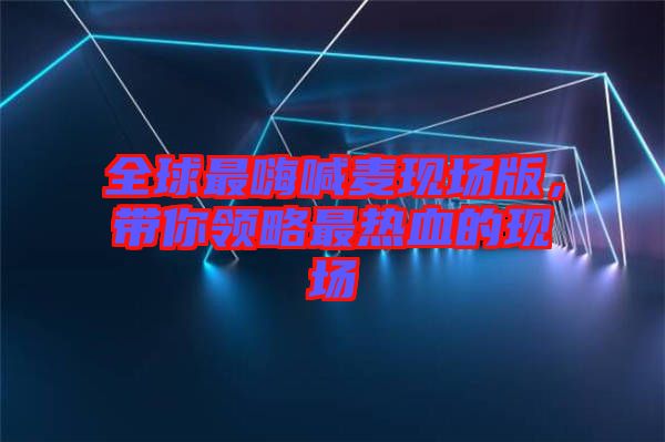 全球最嗨喊麥現(xiàn)場版，帶你領(lǐng)略最熱血的現(xiàn)場