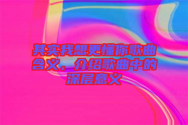 其實(shí)我想更懂你歌曲含義，介紹歌曲中的深層意義