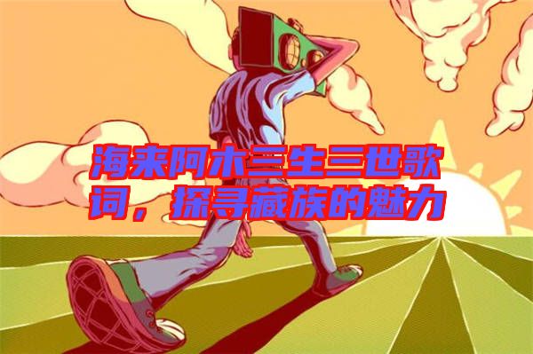 海來阿木三生三世歌詞，探尋藏族的魅力