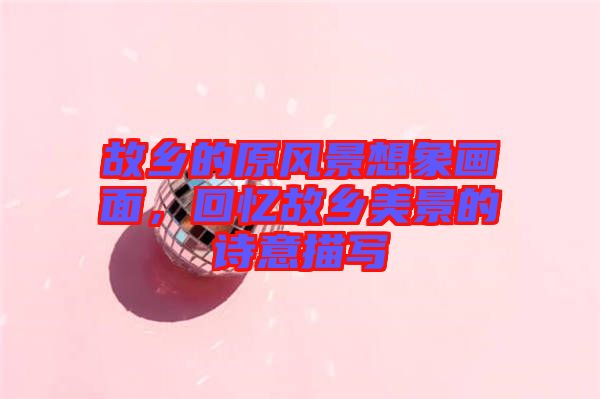 故鄉(xiāng)的原風(fēng)景想象畫面，回憶故鄉(xiāng)美景的詩意描寫