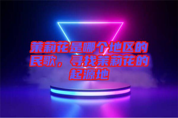茉莉花是哪個(gè)地區(qū)的民歌，尋找茉莉花的起源地