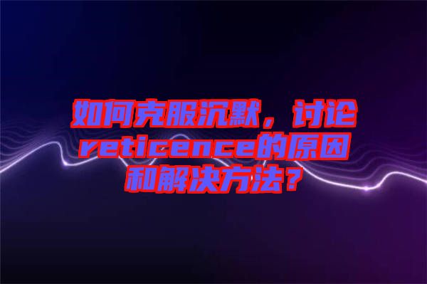 如何克服沉默，討論reticence的原因和解決方法？