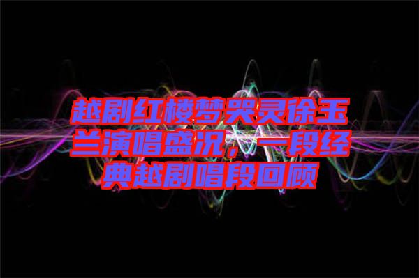 越劇紅樓夢(mèng)哭靈徐玉蘭演唱盛況，一段經(jīng)典越劇唱段回顧