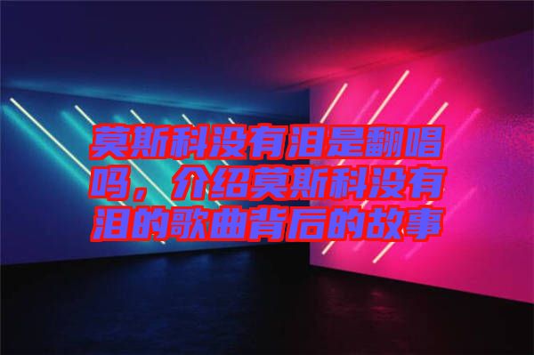 莫斯科沒(méi)有淚是翻唱嗎，介紹莫斯科沒(méi)有淚的歌曲背后的故事