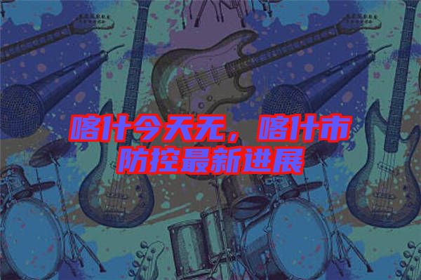喀什今天無，喀什市防控最新進展