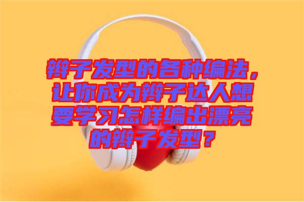 辮子發(fā)型的各種編法，讓你成為辮子達(dá)人想要學(xué)習(xí)怎樣編出漂亮的辮子發(fā)型？