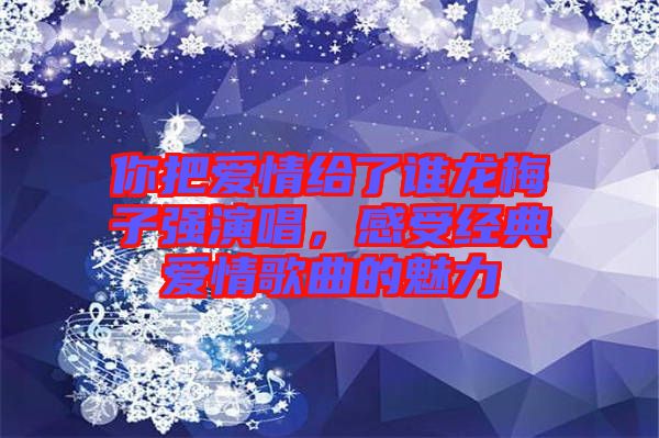 你把愛情給了誰龍梅子強(qiáng)演唱，感受經(jīng)典愛情歌曲的魅力
