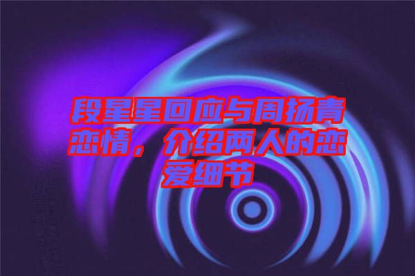 段星星回應(yīng)與周揚(yáng)青戀情，介紹兩人的戀愛細(xì)節(jié)