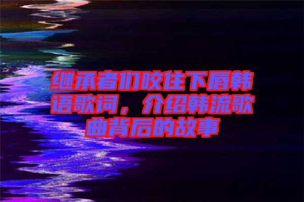 繼承者們咬住下唇韓語(yǔ)歌詞，介紹韓流歌曲背后的故事