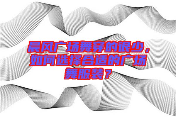 晨風廣場舞穿的很少，如何選擇合適的廣場舞服裝？