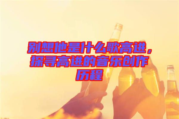 別想他是什么歌高進，探尋高進的音樂創(chuàng)作歷程
