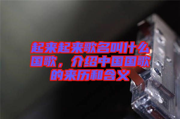 起來起來歌名叫什么國歌，介紹中國國歌的來歷和含義