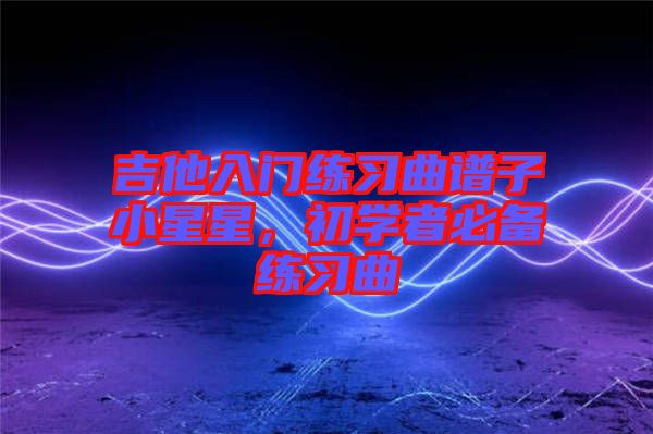 吉他入門練習曲譜子小星星，初學者必備練習曲