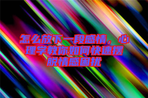 怎么放下一段感情，心理學教你如何快速擺脫情感困擾