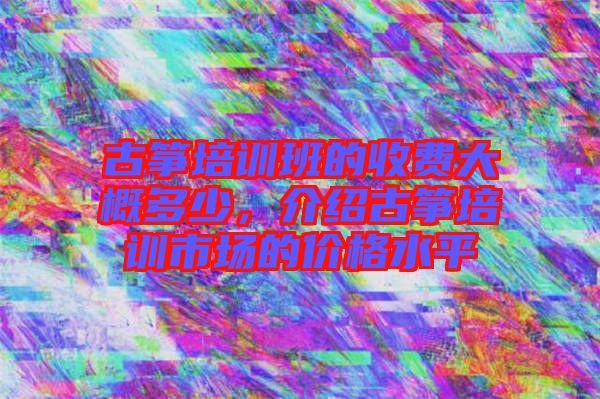 古箏培訓班的收費大概多少，介紹古箏培訓市場的價格水平