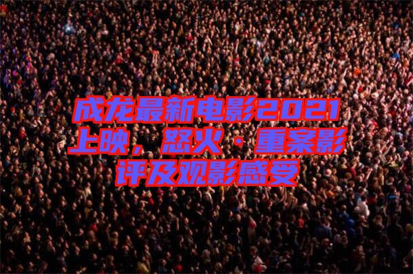 成龍最新電影2021上映，怒火·重案影評及觀影感受