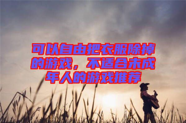 可以自由把衣服除掉的游戲，不適合未成年人的游戲推薦