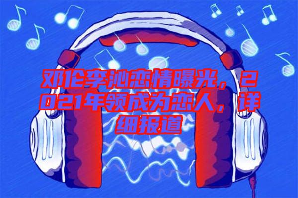 鄧倫李沁戀情曝光，2021年領(lǐng)成為戀人，詳細報道