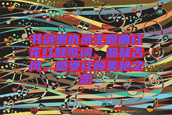 書劍恩仇錄主題曲紅花紅顏歌詞，品味古風(fēng)，感受紅顏美艷之戀