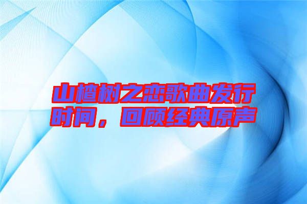 山楂樹之戀歌曲發(fā)行時(shí)間，回顧經(jīng)典原聲