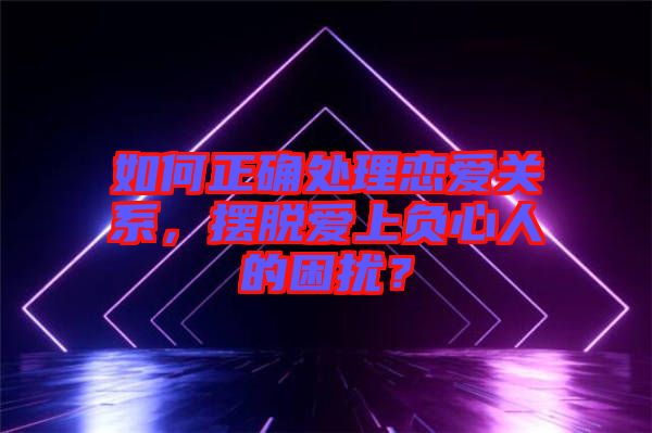 如何正確處理戀愛關(guān)系，擺脫愛上負(fù)心人的困擾？