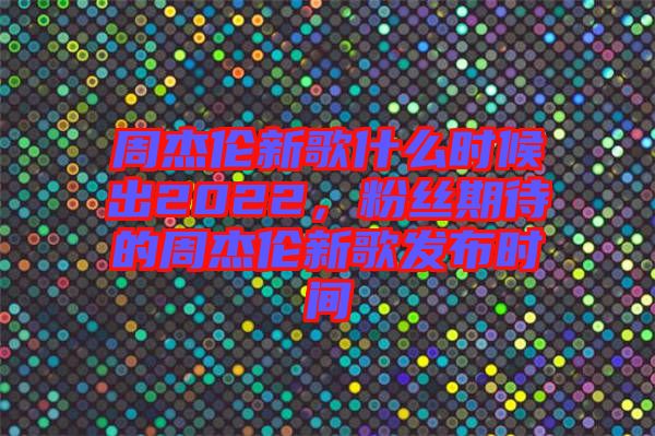 周杰倫新歌什么時(shí)候出2022，粉絲期待的周杰倫新歌發(fā)布時(shí)間