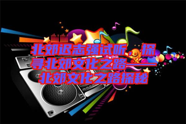 北郊遲志強(qiáng)試聽，探尋北郊文化之路——北郊文化之路探秘