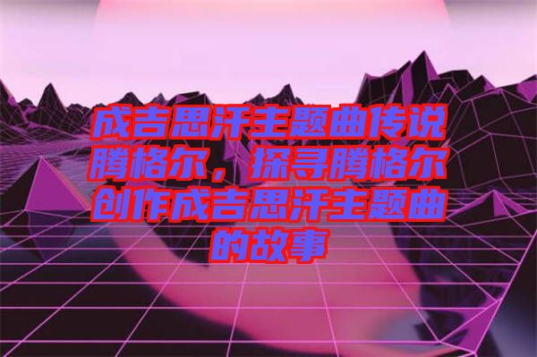 成吉思汗主題曲傳說(shuō)騰格爾，探尋騰格爾創(chuàng)作成吉思汗主題曲的故事