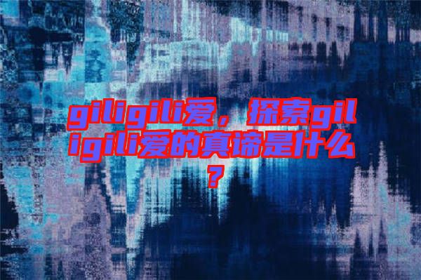 giligili愛(ài)，探索giligili愛(ài)的真諦是什么？