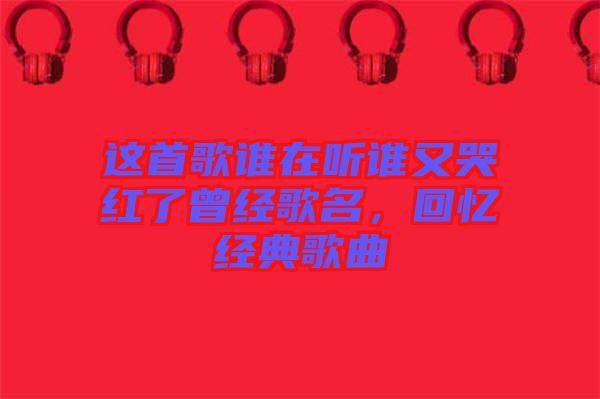 這首歌誰在聽誰又哭紅了曾經歌名，回憶經典歌曲