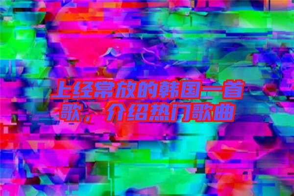 上經(jīng)常放的韓國(guó)一首歌，介紹熱門歌曲