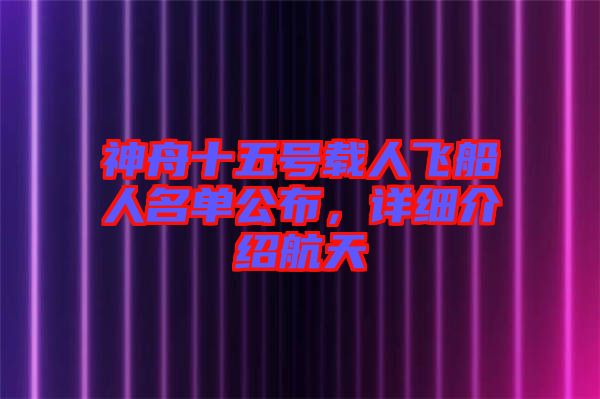 神舟十五號載人飛船人名單公布，詳細介紹航天