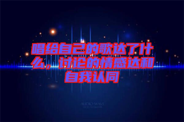 唱給自己的歌達(dá)了什么，討論的情感達(dá)和自我認(rèn)同