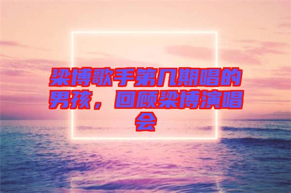 梁博歌手第幾期唱的男孩，回顧梁博演唱會