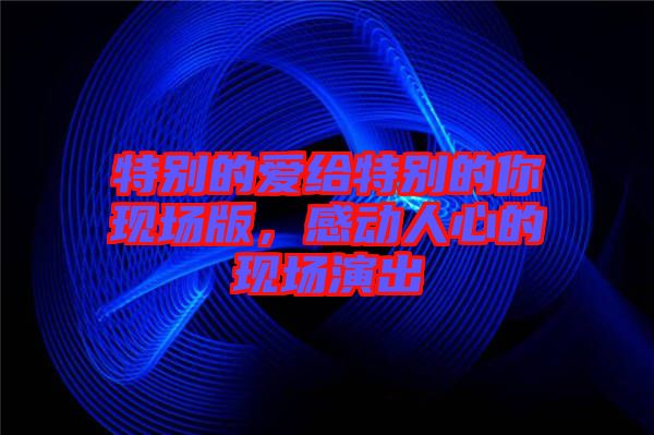 特別的愛給特別的你現(xiàn)場(chǎng)版，感動(dòng)人心的現(xiàn)場(chǎng)演出