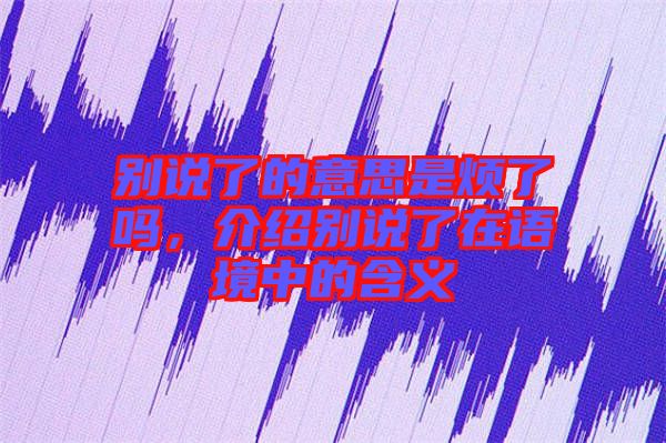 別說(shuō)了的意思是煩了嗎，介紹別說(shuō)了在語(yǔ)境中的含義