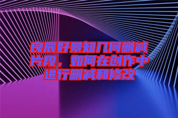 良辰好景知幾何刪減片段，如何在創(chuàng)作中進(jìn)行刪減和修改