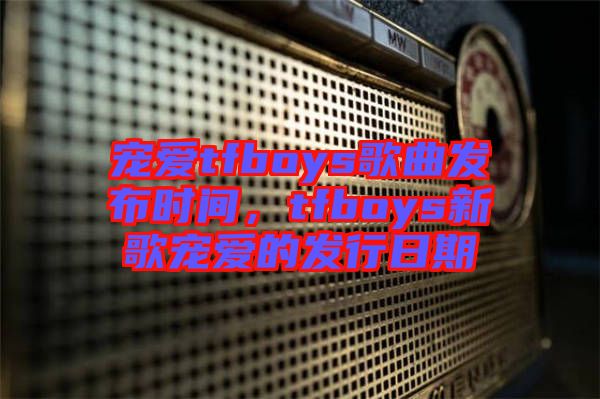 寵愛tfboys歌曲發(fā)布時(shí)間，tfboys新歌寵愛的發(fā)行日期