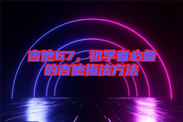吉他67，初學者必備的吉他指法方法