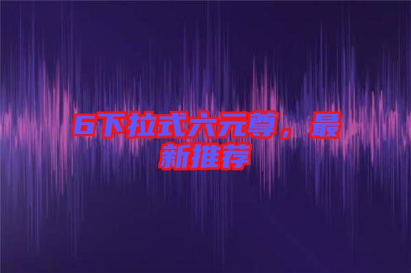 6下拉式六元尊，最新推薦