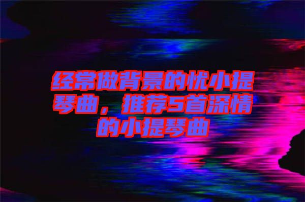經(jīng)常做背景的憂(yōu)小提琴曲，推薦5首深情的小提琴曲